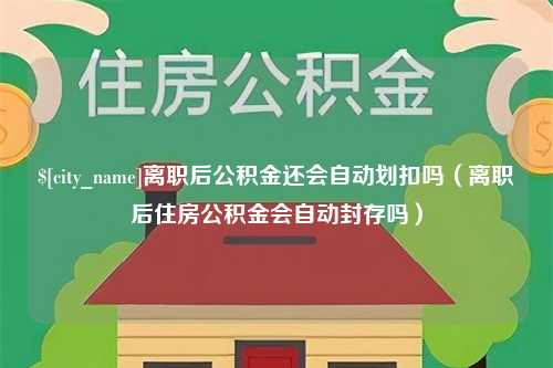 惠州离职后公积金还会自动划扣吗（离职后住房公积金会自动封存吗）