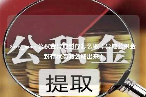 惠州公积金异地封存怎么取（异地公积金封存状态怎么取出来）