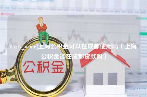 惠州上海公积金可以在成都使用吗（上海公积金能在成都贷款吗）