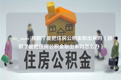 惠州辞职了能把住房公积金取出来吗（辞职了能把住房公积金取出来吗怎么办）