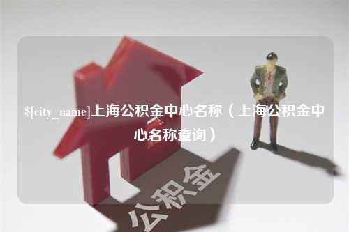 惠州上海公积金中心名称（上海公积金中心名称查询）