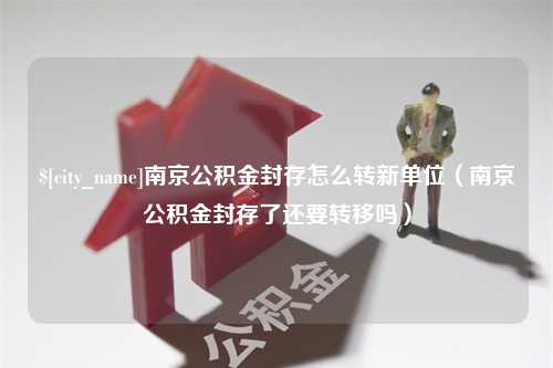 惠州南京公积金封存怎么转新单位（南京公积金封存了还要转移吗）