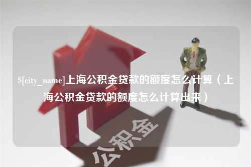 惠州上海公积金贷款的额度怎么计算（上海公积金贷款的额度怎么计算出来）